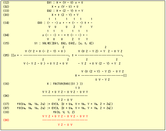 �e�L�X�g �{�b�N�X: (C2)                        EQ1 : X = (V - U) s + U
(D2)                           X = s (V - U) + U
(C3)                        EQ2 : X = (Z - Y) t + Y
(D3)                           X = t (Z - Y) + Y
                             1   1      1    1   1      1
(C4)                  EQ3 : (- - -) s + - = (- - -) t + -
                             V   U      U    Z   Y      Y
                            1   1    1      1   1    1
(D4)                     s (- - -) + - = t (- - -) + -
                            V   U    U      Z   Y    Y
(C5)                S1 : SOLVE([EQ1, EQ2, EQ3], [s, t, X])
                                      2                          2
              V (Y Z + U (- Z - Y) + U )        V (U Z - Y Z) + Y  Z - U Y Z
(D5) [[s = - -----------------------------, t = ----------------------------, 
                         2               2           2                  2
             V (- Y Z - U ) + U Y Z + U V       - Y Z  + U V (Z - Y) + Y  Z

                                                  V (U (Z + Y) - Y Z) - U Y Z
                                              X = ---------------------------]]
                                                           U V - Y Z
(C6)                        X : FACTOR(RHS((S1 ) ))
                                              1 3
                         V Y Z + U Y Z - U V Z - U V Y
(D6)                     -----------------------------
                                   Y Z - U V
(C7)     fX(Ua, Va, Ya, Za) := EV(X, [U = Ua, V = Va, Y = Ya, Z = Za])
(D7)     fX(Ua, Va, Ya, Za) := EV(X, [U = Ua, V = Va, Y = Ya, Z = Za])
(C8)                            fX(U, V, Y, Z)
                         V Y Z + U Y Z - U V Z - U V Y
(D8)                     -----------------------------
                                   Y Z - U V

