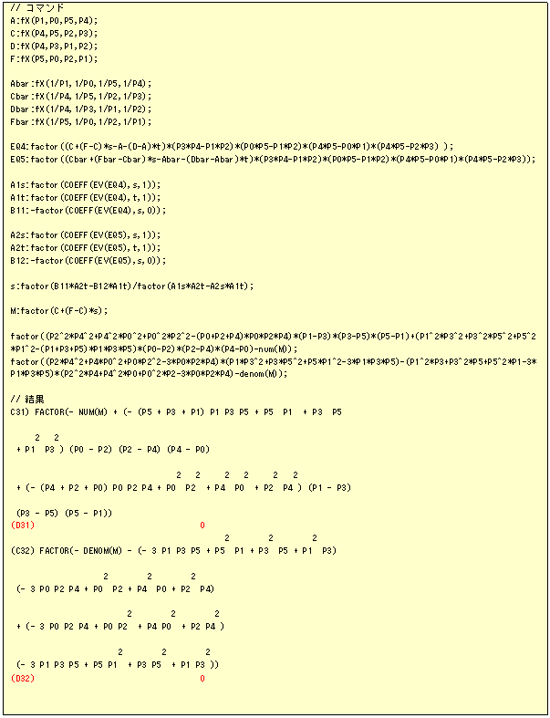 �e�L�X�g �{�b�N�X: // �R�}���h
A:fX(P1,P0,P5,P4);
C:fX(P4,P5,P2,P3);
D:fX(P4,P3,P1,P2);
F:fX(P5,P0,P2,P1);

Abar:fX(1/P1,1/P0,1/P5,1/P4);
Cbar:fX(1/P4,1/P5,1/P2,1/P3);
Dbar:fX(1/P4,1/P3,1/P1,1/P2);
Fbar:fX(1/P5,1/P0,1/P2,1/P1);

EQ4:factor((C+(F-C)*s-A-(D-A)*t)*(P3*P4-P1*P2)*(P0*P5-P1*P2)*(P4*P5-P0*P1)*(P4*P5-P2*P3) );
EQ5:factor((Cbar+(Fbar-Cbar)*s-Abar-(Dbar-Abar)*t)*(P3*P4-P1*P2)*(P0*P5-P1*P2)*(P4*P5-P0*P1)*(P4*P5-P2*P3));

A1s:factor(COEFF(EV(EQ4),s,1));
A1t:factor(COEFF(EV(EQ4),t,1));
B11:-factor(COEFF(EV(EQ4),s,0));

A2s:factor(COEFF(EV(EQ5),s,1));
A2t:factor(COEFF(EV(EQ5),t,1));
B12:-factor(COEFF(EV(EQ5),s,0));

s:factor(B11*A2t-B12*A1t)/factor(A1s*A2t-A2s*A1t);

M:factor(C+(F-C)*s);

factor((P2^2*P4^2+P4^2*P0^2+P0^2*P2^2-(P0+P2+P4)*P0*P2*P4)*(P1-P3)*(P3-P5)*(P5-P1)+(P1^2*P3^2+P3^2*P5^2+P5^2*P1^2-(P1+P3+P5)*P1*P3*P5)*(P0-P2)*(P2-P4)*(P4-P0)-num(M));
factor((P2*P4^2+P4*P0^2+P0*P2^2-3*P0*P2*P4)*(P1*P3^2+P3*P5^2+P5*P1^2-3*P1*P3*P5)-(P1^2*P3+P3^2*P5+P5^2*P1-3*P1*P3*P5)*(P2^2*P4+P4^2*P0+P0^2*P2-3*P0*P2*P4)-denom(M));

// ����
C31) FACTOR(- NUM(M) + (- (P5 + P3 + P1) P1 P3 P5 + P5  P1  + P3  P5

     2   2
 + P1  P3 ) (P0 - P2) (P2 - P4) (P4 - P0)

                                  2   2     2   2     2   2
 + (- (P4 + P2 + P0) P0 P2 P4 + P0  P2  + P4  P0  + P2  P4 ) (P1 - P3)

 (P3 - P5) (P5 - P1))
(D31)                                  0
                                            2        2        2
(C32) FACTOR(- DENOM(M) - (- 3 P1 P3 P5 + P5  P1 + P3  P5 + P1  P3)

                   2        2        2
 (- 3 P0 P2 P4 + P0  P2 + P4  P0 + P2  P4)

                        2        2        2
 + (- 3 P0 P2 P4 + P0 P2  + P4 P0  + P2 P4 )

                      2        2        2
 (- 3 P1 P3 P5 + P5 P1  + P3 P5  + P1 P3 ))
(D32)                                  0
